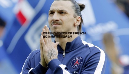 YY易游体育-巴黎豪掷6000万欧元锁定伯恩茅斯中卫扎巴尼 防线升级计划正式启动