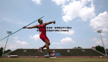 YY易游体育-梦回巅峰无奈空砍！詹姆斯20中13轰38分10板，末节连续不讲理三分难救主