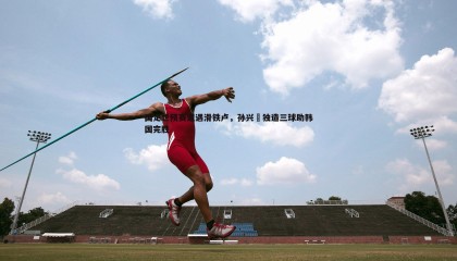 YY易游体育-国足世预赛遭遇滑铁卢，孙兴慜独造三球助韩国完胜