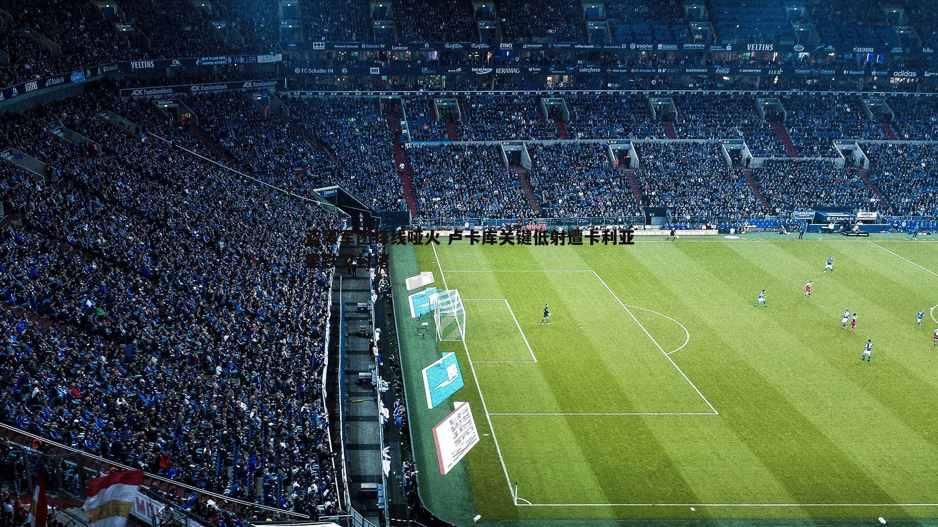 蓝黑军团锋线哑火 卢卡库关键低射遭卡利亚里铁卫封堵