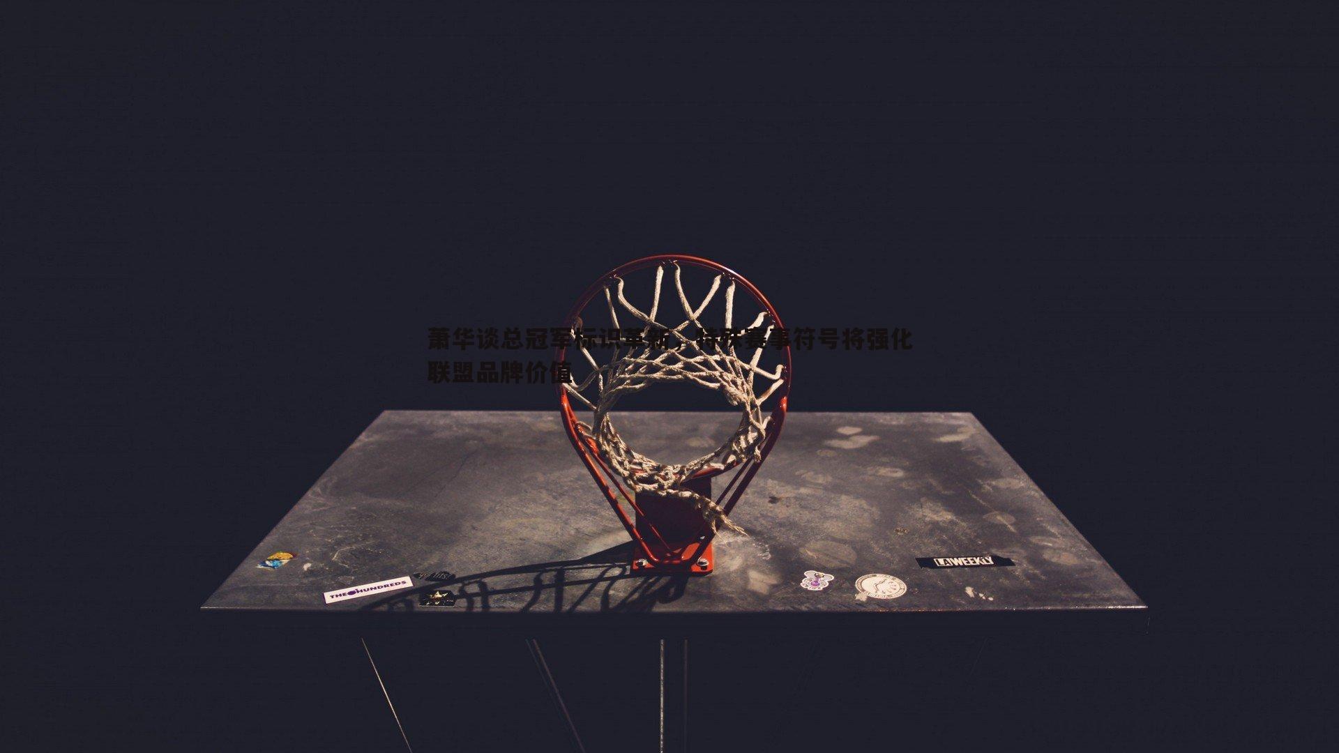 萧华谈总冠军标识革新，特殊赛事符号将强化联盟品牌价值