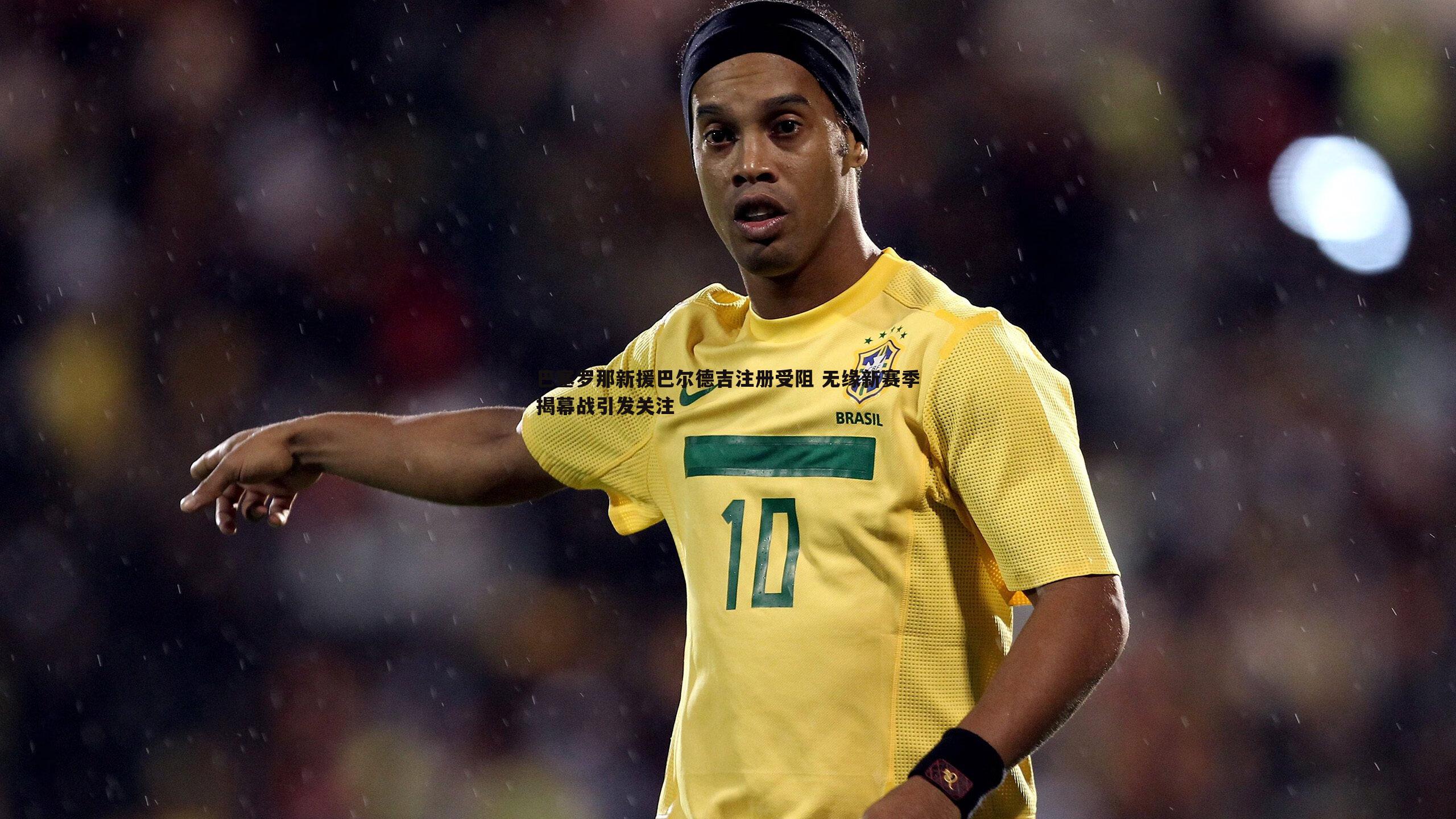 巴塞罗那新援巴尔德吉注册受阻 无缘新赛季揭幕战引发关注